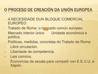 O PROCESO DE CREACIÓN DA UNIÓN EUROPEA

o   A NECESIDADE DUN BLOQUE COMERCIAL
    EUROPEO
• Tratado de Roma: o mercado com...