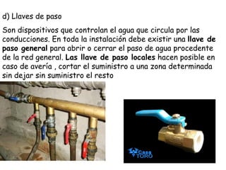 d) Llaves de paso Son dispositivos que controlan el agua que circula por las conducciones. En toda la instalación debe existir una  llave de paso general  para abrir o cerrar el paso de agua procedente de la red general.  Las llave de paso locales  hacen posible en caso de avería , cortar el suministro a una zona determinada sin dejar sin suministro el resto  