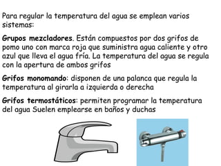 Para regular la temperatura del agua se emplean varios sistemas: Grupos mezcladores . Están compuestos por dos grifos de pomo uno con marca roja que suministra agua caliente y otro azul que lleva el agua fría. La temperatura del agua se regula con la apertura de ambos grifos Grifos monomando : disponen de una palanca que regula la temperatura al girarla a izquierda o derecha Grifos termostáticos : permiten programar la temperatura del agua Suelen emplearse en baños y duchas 