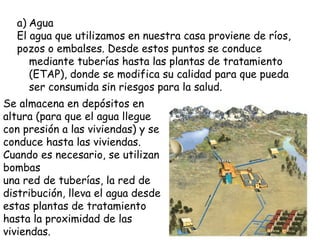 Agua El agua que utilizamos en nuestra casa proviene de ríos, pozos o embalses. Desde estos puntos se conduce mediante tuberías hasta las plantas de tratamiento (ETAP), donde se modifica su calidad para que pueda ser consumida sin riesgos para la salud. Se almacena en depósitos en altura (para que el agua llegue con presión a las viviendas) y se conduce hasta las viviendas. Cuando es necesario, se utilizan bombas una red de tuberías, la red de distribución, lleva el agua desde estas plantas de tratamiento hasta la proximidad de las viviendas.  