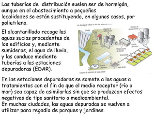Las tuberías de  distribución suelen ser de hormigón, aunque en el abastecimiento a pequeñas localidades se están sustituyendo, en algunos casos, por polietileno. El alcantarillado recoge las aguas sucias procedentes de los edificios y, mediante sumideros, el agua de lluvia, y las conduce mediante tuberías a las estaciones depuradoras (EDAR).  En las estaciones depuradoras se somete a las aguas a tratamientos con el fin de que el medio receptor (río o mar) sea capaz de asimilarlas sin que se produzcan efectos negativos de tipo sanitario o medioambiental. En muchas ciudades, las aguas depuradas se vuelven a utilizar para regadío de parques y jardines 