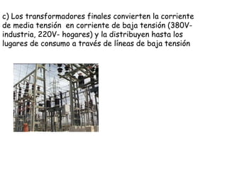 c) Los transformadores finales convierten la corriente de media tensión  en corriente de baja tensión (380V- industria, 220V- hogares) y la distribuyen hasta los lugares de consumo a través de líneas de baja tensión 