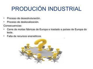 PRODUCIÓN INDUSTRIAL
• Proceso de desestruturación.
• Proceso de deslocalización.
Consecuencias:
• Cerre de moitas fábricas de Europa e traslado a países de Europa do
  leste.
• Falta de recursos enerxéticos.
 