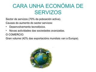 CARA UNHA ECONÓMIA DE
           SERVIZOS
Sector de servizos (70% da poboación activa).
Causas do aumento do sector servizos:
• Desenvolvemento tecnolóxico.
• Novas actividades das sociedades avanzadas.
O COMERCIO:
Gran volume (42% das exportacións mundiais van a Europa).
 