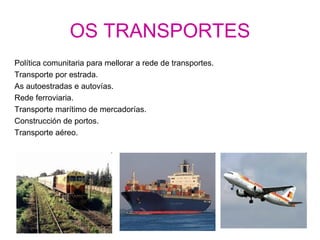 OS TRANSPORTES
Política comunitaria para mellorar a rede de transportes.
Transporte por estrada.
As autoestradas e autovías.
Rede ferroviaria.
Transporte marítimo de mercadorías.
Construcción de portos.
Transporte aéreo.
 