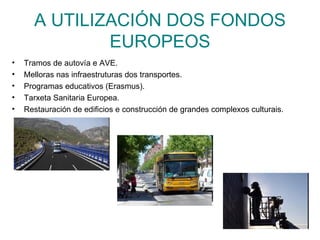 A UTILIZACIÓN DOS FONDOS
              EUROPEOS
•   Tramos de autovía e AVE.
•   Melloras nas infraestruturas dos transportes.
•   Programas educativos (Erasmus).
•   Tarxeta Sanitaria Europea.
•   Restauración de edificios e construcción de grandes complexos culturais.
 
