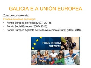 GALICIA E A UNIÓN EUROPEA
Zona de converxencia.
Fondos europeos en Galicia:
• Fondo Europeo de Pesca (2007- 2013).
• Fondo Social Europeo (2007- 2013).
• Fondo Europeo Agrícola de Desenvolvemento Rural. (2007- 2013).
 
