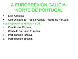 A EURORREXIÓN GALICIA-
        NORTE DE PORTUGAL
•   Eixe Atlántico.
•   Comunidade de Traballo Galicia – Norte de Portugal.
A participación de Galicia na UE.
•   Comité das Rexións.
•   Consello da Unión Europea:
6. Participación técnica.
7. Participación política.
 