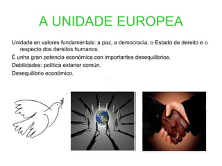 A UNIDADE EUROPEA
Unidade en valores fundamentais: a paz, a democracia, o Estado de dereito e o
   respecto dos dereitos humanos.
É unha gran potencia económica con importantes desequilibrios.
Debilidades: política exterior común.
Desequilibrio económico.
 