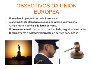 OBXECTIVOS DA UNIÓN
               EUROPEA
•   O impulso do progreso económico e social.
•   A afirmación da identidade europea no ámbito internacional.
•   A implantación dunha cidadanía europea.
•   O desenvolvemento dun espazo de liberdade, seguridade e xustiza.
•   O mantemento e o desenvolvemento do sentido comunitario.
 