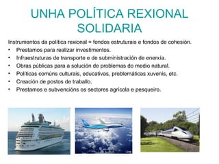 UNHA POLÍTICA REXIONAL
               SOLIDARIA
Instrumentos da política rexional = fondos estruturais e fondos de cohesión.
• Prestamos para realizar investimentos.
• Infraestruturas de transporte e de subministración de enerxía.
• Obras públicas para a solución de problemas do medio natural.
• Políticas comúns culturais, educativas, problemáticas xuvenis, etc.
• Creación de postos de traballo.
• Prestamos e subvencións os sectores agrícola e pesqueiro.
 
