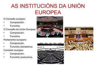 AS INSTITUCIÓNS DA UNIÓN
              EUROPEA
O Consello europeo:
•    Composición.
•    Funcións.
O Consello da Unión Europea:
•    Composición.
•    Funcións.
Parlamento europero:
•    Composición.
•    Funcións (lexislativa).
Comisión europea:
•    Composición.
•    Funcións (executiva).
 