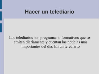 Hacer un telediario



Los telediarios son programas informativos que se
  emiten diariamente y cuentan las noticias más
        importantes del día. En un telediario
 
