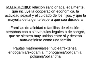 MATRIMONIO: relación sancionada legalmente,
     que incluye la cooperación económica, la
actividad sexual y el cuidado de los hijos, y que la
  mayoría de la gente espera que sea duradera

   Familias de afinidad o familias de elección:
personas con o sin vínculos legales o de sangre,
  que se sienten muy unidas entre sí y desean
         auto-definirse como una familia

    Pautas matrimoniales: nuclear/extensa,
  endogamia/exogamia, monogamia/poligamia,
             poliginia/poliandria
 