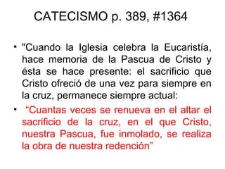 CATECISMO p. 389, #1364

• "Cuando la Iglesia celebra la Eucaristía,
  hace memoria de la Pascua de Cristo y
  ésta se hace presente: el sacrificio que
  Cristo ofreció de una vez para siempre en
  la cruz, permanece siempre actual:
• “Cuantas veces se renueva en el altar el
  sacrificio de la cruz, en el que Cristo,
  nuestra Pascua, fue inmolado, se realiza
  la obra de nuestra redención”
 