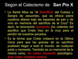 Según el Catecismo de San Pío X
• La Santa Misa es "el Sacrificio del Cuerpo y
  Sangre de Jesucristo, que se ofrece sobre
  nuestros altares bajo las especies de pan y de
  vino en memoria del sacrificio de la Cruz" Es
  decir, la renovación incruenta (no violenta) del
  sacrifico que Cristo hizo en la cruz para el
  perdón de nuestros pecados.
• Es la forma que Cristo instauró en la Última
  Cena para que las gracias de su sacrificio
  pudiesen llegar a todo el mundo, de cualquier
  parte y momento. También es un memorial de la
  misma cena, no como recuerdo psicológico,
  sino como realidad mística..
 