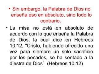 • Sin embargo, la Palabra de Dios no
   enseña eso en absoluto, sino todo lo
                contrario.
• La misa no está en absoluto de
  acuerdo con lo que enseña la Palabra
  de Dios, la cual dice en Hebreos
  10:12, “Cristo, habiendo ofrecido una
  vez para siempre un solo sacrificio
  por los pecados, se ha sentado a la
  diestra de Dios” (Hebreos 10:12)
 