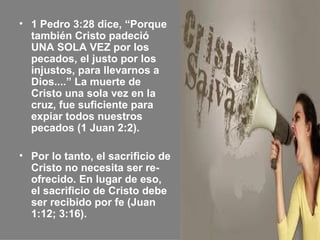 • 1 Pedro 3:28 dice, “Porque
  también Cristo padeció
  UNA SOLA VEZ por los
  pecados, el justo por los
  injustos, para llevarnos a
  Dios....” La muerte de
  Cristo una sola vez en la
  cruz, fue suficiente para
  expiar todos nuestros
  pecados (1 Juan 2:2).

• Por lo tanto, el sacrificio de
  Cristo no necesita ser re-
  ofrecido. En lugar de eso,
  el sacrificio de Cristo debe
  ser recibido por fe (Juan
  1:12; 3:16).
 