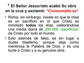 * El Señor Jesucristo acabó Su obra
en la cruz y exclamó: “Consumado es”
• Roma, sin embargo, insiste en que la misa
  es un sacrificio en el que Cristo es
  inmolado todos los días, celebrándose
  una media diaria de 200.000 “sacrificios”
  de Cristo por todo el mundo.
• Esto además de falso, es sin lugar a
  dudas blasfemo, porque deja como
  mentirosa la Palabra de Dios, y es una
  burla a Cristo y a su genuina obra.
 