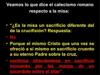 Veamos lo que dice el catecismo romano
         respecto a la misa:


• “¿Es la misa un sacrificio diferente del
  de la crucifixión? Respuesta:
• No
• Porque el mismo Cristo que una vez se
  ofreció a sí mismo en sacrificio cruento
  a su eterno Padre sobre la cruz,
• continúa ofreciéndose en sacrificio
  incruento por las manos de un
  sacerdote sobre el altar”.
 