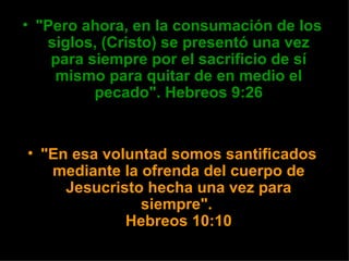 • "Pero ahora, en la consumación de los
   siglos, (Cristo) se presentó una vez
    para siempre por el sacrificio de sí
    mismo para quitar de en medio el
          pecado". Hebreos 9:26


• "En esa voluntad somos santificados
   mediante la ofrenda del cuerpo de
     Jesucristo hecha una vez para
               siempre".
             Hebreos 10:10
 