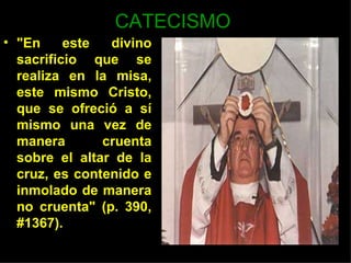 CATECISMO
• "En     este  divino
  sacrificio que se
  realiza en la misa,
  este mismo Cristo,
  que se ofreció a sí
  mismo una vez de
  manera       cruenta
  sobre el altar de la
  cruz, es contenido e
  inmolado de manera
  no cruenta" (p. 390,
  #1367).
 