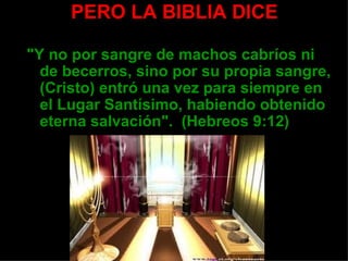 PERO LA BIBLIA DICE
       • Acto realizado una sola vez
"Y no por sangre de machos cabríos ni
  de becerros, sino por su propia sangre,
  (Cristo) entró una vez para siempre en
  el Lugar Santísimo, habiendo obtenido
  eterna salvación". (Hebreos 9:12)
 