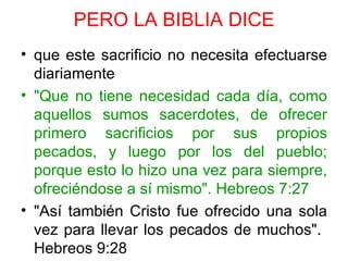 PERO LA BIBLIA DICE
• que este sacrificio no necesita efectuarse
  diariamente
• "Que no tiene necesidad cada día, como
  aquellos sumos sacerdotes, de ofrecer
  primero sacrificios por sus propios
  pecados, y luego por los del pueblo;
  porque esto lo hizo una vez para siempre,
  ofreciéndose a sí mismo". Hebreos 7:27
• "Así también Cristo fue ofrecido una sola
  vez para llevar los pecados de muchos".
  Hebreos 9:28
 