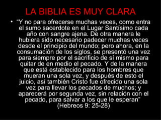 LA BIBLIA ES MUY CLARA
• “Y no para ofrecerse muchas veces, como entra
   el sumo sacerdote en el Lugar Santísimo cada
      año con sangre ajena. De otra manera le
   hubiera sido necesario padecer muchas veces
   desde el principio del mundo; pero ahora, en la
  consumación de los siglos, se presentó una vez
   para siempre por el sacrificio de sí mismo para
    quitar de en medio el pecado. Y de la manera
     que está establecido para los hombres que
     mueran una sola vez, y después de esto el
   juicio, así también Cristo fue ofrecido una sola
      vez para llevar los pecados de muchos; y
   aparecerá por segunda vez, sin relación con el
      pecado, para salvar a los que le esperan”
                  (Hebreos 9: 25-28)
 