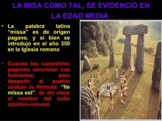 LA MISA COMO TAL, SE EVIDENCIÓ EN
             LA EDAD MEDIA
• La      palabra    latina
  “missa” es de origen
  pagano, y si bien se
  introdujo en el año 350
  en la Iglesia romana

• Cuando los sacerdotes
  paganos concluían sus
  funciones,          para
  despedir    al   pueblo
  usaban la fórmula: “Ite
  missa est”, de ahí viene
  el nombre del culto
  católico-romano.
 