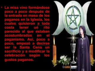 • La misa vino formándose
  poco a poco después de
  la entrada en masa de los
  paganos en la Iglesia, los
  cuales quisieron a toda
  costa tener un rito
  parecido al que estaban
  acostumbrados en el
  paganismo. Así, poco a
  poco, empezó a decirse
  ser la Santa Cena un
  sacrificio y a modificar la
  celebración según los
  gustos paganos.
 