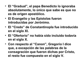 • El “Gradual”, el papa Benedicto lo ignoraba
  absolutamente, lo único que sabe es que no
  es de origen apostólico.
• El Evangelio y las Epístolas fueron
  introducidas por Jerónimo.
• El “Credo” de Constantinopla fue introducido
  en el siglo XI.
• El “Ofertorio” no había sido incluido todavía
  en el siglo X.
• Con respecto al “Canon”, Gregorio I dice
  que, a excepción de las palabras de la
  consagración que fueron dichas por Cristo,
  el resto fue compuesto en el siglo V.
 