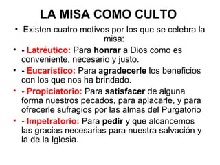 LA MISA COMO CULTO
 • Existen cuatro motivos por los que se celebra la
                         misa:
• - Latréutico: Para honrar a Dios como es
   conveniente, necesario y justo.
• - Eucarístico: Para agradecerle los beneficios
   con los que nos ha brindado.
• - Propiciatorio: Para satisfacer de alguna
   forma nuestros pecados, para aplacarle, y para
   ofrecerle sufragios por las almas del Purgatorio
• - Impetratorio: Para pedir y que alcancemos
   las gracias necesarias para nuestra salvación y
   la de la Iglesia.
 