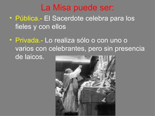 La Misa puede ser:
• Pública.- El Sacerdote celebra para los
  fieles y con ellos
• Privada.- Lo realiza sólo o con uno o
  varios con celebrantes, pero sin presencia
  de laicos.
 