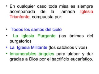 • En cualquier caso toda misa es siempre
  acompañada de la llamada Iglesia
  Triunfante, compuesta por:

• Todos los santos del cielo
• La Iglesia Purgante (las ánimas del
  purgatorio)
• La Iglesia Militante (los católicos vivos)
• Innumerables ángeles para alabar y dar
  gracias a Dios por el sacrificio eucarístico.
 