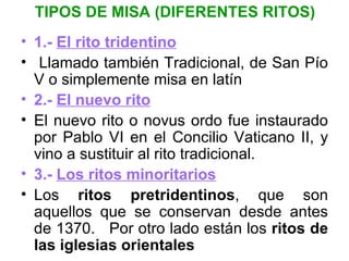 TIPOS DE MISA (DIFERENTES RITOS)
• 1.- El rito tridentino
• Llamado también Tradicional, de San Pío
  V o simplemente misa en latín
• 2.- El nuevo rito
• El nuevo rito o novus ordo fue instaurado
  por Pablo VI en el Concilio Vaticano II, y
  vino a sustituir al rito tradicional.
• 3.- Los ritos minoritarios
• Los ritos pretridentinos, que son
  aquellos que se conservan desde antes
  de 1370. Por otro lado están los ritos de
  las iglesias orientales
 