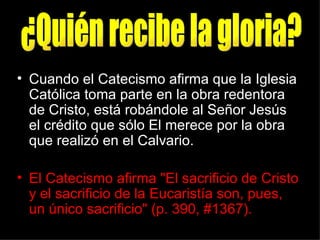 • Cuando el Catecismo afirma que la Iglesia
  Católica toma parte en la obra redentora
  de Cristo, está robándole al Señor Jesús
  el crédito que sólo El merece por la obra
  que realizó en el Calvario.

• El Catecismo afirma "El sacrificio de Cristo
  y el sacrificio de la Eucaristía son, pues,
  un único sacrificio" (p. 390, #1367).
 