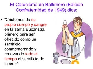 El Catecismo de Baltimore (Edición
       Confraternidad de 1949) dice:
• “Cristo nos da su
  propio cuerpo y sangre
  en la santa Eucaristía,
  primero para ser
  ofrecido como un
  sacrificio
  conmemorando y
  renovando todo el
  tiempo el sacrificio de
  la cruz”
 