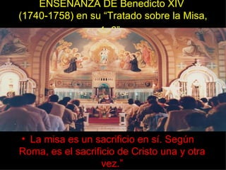 ENSEÑANZA DE Benedicto XIV
(1740-1758) en su “Tratado sobre la Misa,
                 1: 6”.




• La misa es un sacrificio en sí. Según
Roma, es el sacrificio de Cristo una y otra
                   vez.”
 