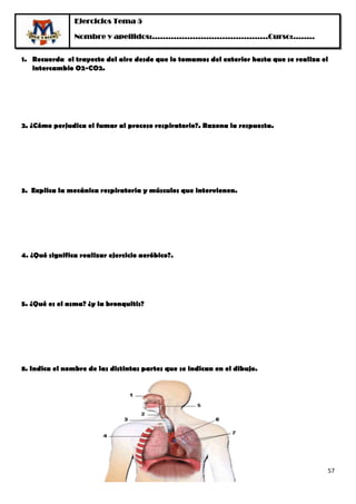 Ejercicios Tema 5

                Nombre y apellidos:…………………………………….Curso:……..


1. Recuerda el trayecto del aire desde que lo tomamos del exterior hasta que se realiza el
   intercambio O2-CO2.




2. ¿Cómo perjudica el fumar al proceso respiratorio?. Razona la respuesta.




3. Explica la mecánica respiratoria y músculos que intervienen.




4. ¿Qué significa realizar ejercicio aeróbico?.




5. ¿Qué es el asma? ¿y la bronquitis?




8. Indica el nombre de las distintas partes que se indican en el dibujo.




                                                                                         57
 