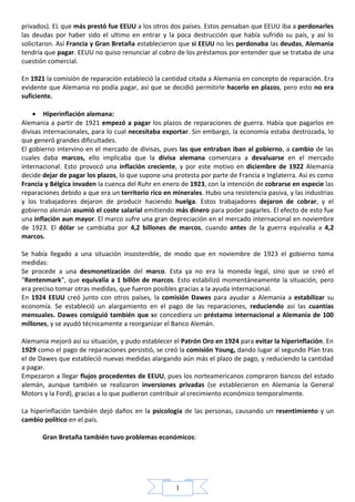 privados). EL que más prestó fue EEUU a los otros dos países. Estos pensaban que EEUU iba a perdonarles
las deudas por haber sido el ultimo en entrar y la poca destrucción que había sufrido su país, y así lo
solicitaron. Así Francia y Gran Bretaña establecieron que si EEUU no les perdonaba las deudas, Alemania
tendría que pagar. EEUU no quiso renunciar al cobro de los préstamos por entender que se trataba de una
cuestión comercial.

En 1921 la comisión de reparación estableció la cantidad citada a Alemania en concepto de reparación. Era
evidente que Alemania no podía pagar, así que se decidió permitirle hacerlo en plazos, pero esto no era
suficiente.

    • Hiperinflación alemana:
Alemania a partir de 1921 empezó a pagar los plazos de reparaciones de guerra. Había que pagarlos en
divisas internacionales, para lo cual necesitaba exportar. Sin embargo, la economía estaba destrozada, lo
que generó grandes dificultades.
El gobierno intervino en el mercado de divisas, pues las que entraban iban al gobierno, a cambio de las
cuales daba marcos, ello implicaba que la divisa alemana comenzara a devaluarse en el mercado
internacional. Esto provocó una inflación creciente, y por este motivo en diciembre de 1922 Alemania
decide dejar de pagar los plazos, lo que supone una protesta por parte de Francia e Inglaterra. Así es como
Francia y Bélgica invaden la cuenca del Ruhr en enero de 1923, con la intención de cobrarse en especie las
reparaciones debido a que era un territorio rico en minerales. Hubo una resistencia pasiva, y las industrias
y los trabajadores dejaron de producir haciendo huelga. Estos trabajadores dejaron de cobrar, y el
gobierno alemán asumió el coste salarial emitiendo más dinero para poder pagarles. El efecto de esto fue
una inflación aun mayor. El marco sufre una gran depreciación en el mercado internacional en noviembre
de 1923. El dólar se cambiaba por 4,2 billones de marcos, cuando antes de la guerra equivalía a 4,2
marcos.

Se había llegado a una situación insostenible, de modo que en noviembre de 1923 el gobierno toma
medidas:
Se procede a una desmonetización del marco. Esta ya no era la moneda legal, sino que se creó el
“Rentenmark”, que equivalía a 1 billón de marcos. Esto estabilizó momentáneamente la situación, pero
era preciso tomar otras medidas, que fueron posibles gracias a la ayuda internacional.
En 1924 EEUU creó junto con otros países, la comisión Dawes para ayudar a Alemania a estabilizar su
economía. Se estableció un alargamiento en el pago de las reparaciones, reduciendo así las cuantías
mensuales. Dawes consiguió también que se concediera un préstamo internacional a Alemania de 100
millones, y se ayudó técnicamente a reorganizar el Banco Alemán.

Alemania mejoró así su situación, y pudo establecer el Patrón Oro en 1924 para evitar la hiperinflación. En
1929 como el pago de reparaciones persistió, se creó la comisión Young, dando lugar al segundo Plan tras
el de Dawes que estableció nuevas medidas alargando aún más el plazo de pago, y reduciendo la cantidad
a pagar.
Empezaron a llegar flujos procedentes de EEUU, pues los norteamericanos compraron bancos del estado
alemán, aunque también se realizaron inversiones privadas (se establecieron en Alemania la General
Motors y la Ford), gracias a lo que pudieron contribuir al crecimiento económico temporalmente.

La hiperinflación también dejó daños en la psicología de las personas, causando un resentimiento y un
cambio político en el país.

       Gran Bretaña también tuvo problemas económicos:




                                                     1
 
