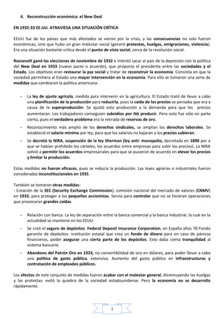 4. Reconstrucción económica: el New Deal

EN 1932-33 EE.UU. ATRAVIESA UNA SITUACIÓN CRÍTICA

EEUU fue de los países que más afectados se vieron por la crisis, y las consecuencias no solo fueron
económicas, sino que hubo un gran malestar social (generó protestas, huelgas, emigraciones, violencia).
Era una situación bastante crítica desde el punto de vista social, cerca de la revolución social.

Roosevelt ganó las elecciones de noviembre de 1932 e intentó sacar al país de la depresión con la política
del New Deal en 1933 (nuevo pacto o acuerdo), que proponía el presidente entre las sociedades y el
Estado. Los objetivos eran restaurar la paz social y tratar de reconstruir la economía. Consistía en que la
sociedad permitiera al Estado una mayor intervención en la economía. Para ello se tomaron una serie de
medidas que cambiaron la política americana:

   -   La ley de ajuste agrícola, medida para intervenir en la agricultura. El Estado trató de llevar a cabo
       una planificación de la producción para reducirla, pues la caída de los precios se pensaba que era a
       causa de la superproducción. Se ajustó esta producción a la demanda para que los precios
       aumentaran. Los trabajadores conseguían subsidios por no producir. Pero esto fue sólo en parte
       cierto, pues el verdadero problema era la retirada de reservas de oro.
   -   Reconocimiento más amplio de los derechos sindicales, se amplían los derechos laborales. Se
       estableció el salario mínimo por ley, para que los salarios no bajaran y los precios subieran.
   -   Se decretó la NIRA, suspensión de la ley Sherman (ley anti- monopolio, decretada en 1890 por a
       que se habían prohibido los cárteles, los acuerdos entre empresas para subir los precios). La NIRA
       volvió a permitir los acuerdos empresariales para que se pusieran de acuerdo en elevar los precios
       y limitar la producción.

Estas medidas no fueron eficaces, pues se reducía la producción. Las leyes agrarias e industriales fueron
consideradas inconstitucionales en 1935.

También se tomaron otras medidas:
- Creación de la SEC (Security Exchange Commission), comisión nacional del mercado de valores (CNMV)
en 1933, para proteger a los pequeños accionistas. Servía para controlar que no se hicieran operaciones
que provocaran grandes caídas.

   -   Relación con banca. La ley de separación entre la banca comercial y la banca industrial, la cual en la
       actualidad se mantiene en los EEUU:
   -   Se creó el seguro de depósitos. Federal Deposit Insurance Corporation, en España años 70 Fondo
       garantía de depósitos: institución estatal que crea un fondo de dinero para en caso de pánicos
       financieros, poder asegurar una cierta parte de los depósitos. Esto daba cierta tranquilidad al
       sistema bancario.
   -   Abandono del Patrón Oro en 1933, no convertibilidad de oro en dólares, para poder llevar a cabo
       una política de gasto pública, extensiva. Aumento del gasto público en infraestructuras y
       contratación de empleados públicos.

Los efectos de este conjunto de medidas fueron acabar con el malestar general, disminuyendo las huelgas
y las protestas: evitó la quiebra de la sociedad estadounidense. Pero la economía no se desarrollo
rápidamente.




                                                     1
 