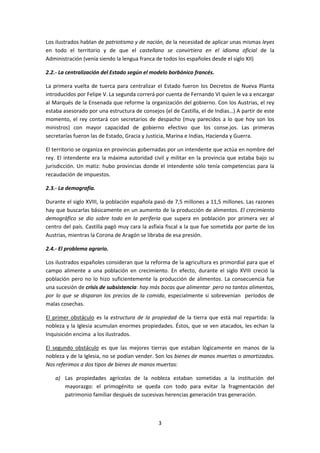 Los ilustrados hablan de patriotismo y de nación, de la necesidad de aplicar unas mismas leyes
en todo el territorio y de que el castellano se convirtiera en el idioma oficial de la
Administración (venía siendo la lengua franca de todos los españoles desde el siglo XII)

2.2.- La centralización del Estado según el modelo borbónico francés.

La primera vuelta de tuerca para centralizar el Estado fueron los Decretos de Nueva Planta
introducidos por Felipe V. La segunda correrá por cuenta de Fernando VI quien le va a encargar
al Marqués de la Ensenada que reforme la organización del gobierno. Con los Austrias, el rey
estaba asesorado por una estructura de consejos (el de Castilla, el de Indias…) A partir de este
momento, el rey contará con secretarios de despacho (muy parecidos a lo que hoy son los
ministros) con mayor capacidad de gobierno efectivo que los conse.jos. Las primeras
secretarías fueron las de Estado, Gracia y Justicia, Marina e Indias, Hacienda y Guerra.

El territorio se organiza en provincias gobernadas por un intendente que actúa en nombre del
rey. El intendente era la máxima autoridad civil y militar en la provincia que estaba bajo su
jurisdicción. Un matiz: hubo provincias donde el intendente sólo tenía competencias para la
recaudación de impuestos.

2.3.- La demografía.

Durante el siglo XVIII, la población española pasó de 7,5 millones a 11,5 millones. Las razones
hay que buscarlas básicamente en un aumento de la producción de alimentos. El crecimiento
demográfico se dio sobre todo en la periferia que supera en población por primera vez al
centro del país. Castilla pagó muy cara la asfixia fiscal a la que fue sometida por parte de los
Austrias, mientras la Corona de Aragón se libraba de esa presión.

2.4.- El problema agrario.

Los ilustrados españoles consideran que la reforma de la agricultura es primordial para que el
campo alimente a una población en crecimiento. En efecto, durante el siglo XVIII creció la
población pero no lo hizo suficientemente la producción de alimentos. La consecuencia fue
una sucesión de crisis de subsistencia: hay más bocas que alimentar pero no tantos alimentos,
por lo que se disparan los precios de la comida, especialmente si sobrevenían períodos de
malas cosechas.

El primer obstáculo es la estructura de la propiedad de la tierra que está mal repartida: la
nobleza y la Iglesia acumulan enormes propiedades. Éstos, que se ven atacados, les echan la
Inquisición encima a los ilustrados.

El segundo obstáculo es que las mejores tierras que estaban lógicamente en manos de la
nobleza y de la Iglesia, no se podían vender. Son los bienes de manos muertas o amortizados.
Nos referimos a dos tipos de bienes de manos muertas:

    a) Las propiedades agrícolas de la nobleza estaban sometidas a la institución del
       mayorazgo: el primogénito se queda con todo para evitar la fragmentación del
       patrimonio familiar después de sucesivas herencias generación tras generación.



                                               3
 