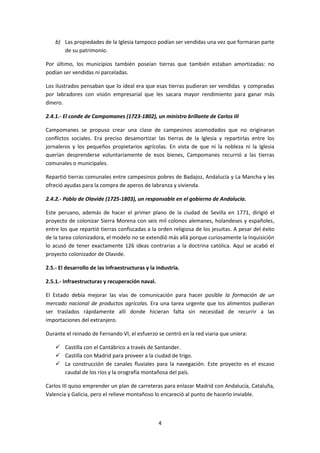 b) Las propiedades de la Iglesia tampoco podían ser vendidas una vez que formaran parte
       de su patrimonio.

Por último, los municipios también poseían tierras que también estaban amortizadas: no
podían ser vendidas ni parceladas.

Los ilustrados pensaban que lo ideal era que esas tierras pudieran ser vendidas y compradas
por labradores con visión empresarial que les sacara mayor rendimiento para ganar más
dinero.

2.4.1.- El conde de Campomanes (1723-1802), un ministro brillante de Carlos III

Campomanes se propuso crear una clase de campesinos acomodados que no originaran
conflictos sociales. Era preciso desamortizar las tierras de la Iglesia y repartirlas entre los
jornaleros y los pequeños propietarios agrícolas. En vista de que ni la nobleza ni la Iglesia
querían desprenderse voluntariamente de esos bienes, Campomanes recurrió a las tierras
comunales o municipales.

Repartió tierras comunales entre campesinos pobres de Badajoz, Andalucía y La Mancha y les
ofreció ayudas para la compra de aperos de labranza y vivienda.

2.4.2.- Pablo de Olavide (1725-1803), un responsable en el gobierno de Andalucía.

Este peruano, además de hacer el primer plano de la ciudad de Sevilla en 1771, dirigió el
proyecto de colonizar Sierra Morena con seis mil colonos alemanes, holandeses y españoles,
entre los que repartió tierras confiscadas a la orden religiosa de los jesuitas. A pesar del éxito
de la tarea colonizadora, el modelo no se extendió más allá porque curiosamente la Inquisición
lo acusó de tener exactamente 126 ideas contrarias a la doctrina católica. Aquí se acabó el
proyecto colonizador de Olavide.

2.5.- El desarrollo de las infraestructuras y la industria.

2.5.1.- Infraestructuras y recuperación naval.

El Estado debía mejorar las vías de comunicación para hacer posible la formación de un
mercado nacional de productos agrícolas. Era una tarea urgente que los alimentos pudieran
ser traslados rápidamente allí donde hicieran falta sin necesidad de recurrir a las
importaciones del extranjero.

Durante el reinado de Fernando VI, el esfuerzo se centró en la red viaria que uniera:

     Castilla con el Cantábrico a través de Santander.
     Castilla con Madrid para proveer a la ciudad de trigo.
     La construcción de canales fluviales para la navegación. Este proyecto es el escaso
      caudal de los ríos y la orografía montañosa del país.

Carlos III quiso emprender un plan de carreteras para enlazar Madrid con Andalucía, Cataluña,
Valencia y Galicia, pero el relieve montañoso lo encareció al punto de hacerlo inviable.



                                                 4
 