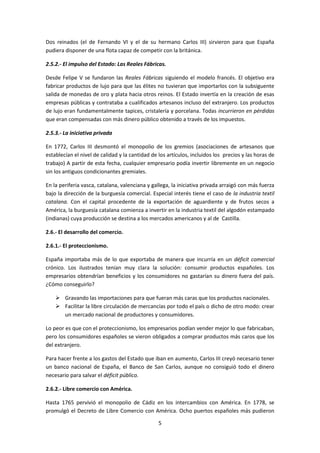 Dos reinados (el de Fernando VI y el de su hermano Carlos III) sirvieron para que España
pudiera disponer de una flota capaz de competir con la británica.

2.5.2.- El impulso del Estado: Las Reales Fábricas.

Desde Felipe V se fundaron las Reales Fábricas siguiendo el modelo francés. El objetivo era
fabricar productos de lujo para que las élites no tuvieran que importarlos con la subsiguente
salida de monedas de oro y plata hacia otros reinos. El Estado invertía en la creación de esas
empresas públicas y contrataba a cualificados artesanos incluso del extranjero. Los productos
de lujo eran fundamentalmente tapices, cristalería y porcelana. Todas incurrieron en pérdidas
que eran compensadas con más dinero público obtenido a través de los impuestos.

2.5.3.- La iniciativa privada

En 1772, Carlos III desmontó el monopolio de los gremios (asociaciones de artesanos que
establecían el nivel de calidad y la cantidad de los artículos, incluidos los precios y las horas de
trabajo) A partir de esta fecha, cualquier empresario podía invertir libremente en un negocio
sin los antiguos condicionantes gremiales.

En la periferia vasca, catalana, valenciana y gallega, la iniciativa privada arraigó con más fuerza
bajo la dirección de la burguesía comercial. Especial interés tiene el caso de la industria textil
catalana. Con el capital procedente de la exportación de aguardiente y de frutos secos a
América, la burguesía catalana comienza a invertir en la industria textil del algodón estampado
(indianas) cuya producción se destina a los mercados americanos y al de Castilla.

2.6.- El desarrollo del comercio.

2.6.1.- El proteccionismo.

España importaba más de lo que exportaba de manera que incurría en un déficit comercial
crónico. Los ilustrados tenían muy clara la solución: consumir productos españoles. Los
empresarios obtendrían beneficios y los consumidores no gastarían su dinero fuera del país.
¿Cómo conseguirlo?

     Gravando las importaciones para que fueran más caras que los productos nacionales.
     Facilitar la libre circulación de mercancías por todo el país o dicho de otro modo: crear
      un mercado nacional de productores y consumidores.

Lo peor es que con el proteccionismo, los empresarios podían vender mejor lo que fabricaban,
pero los consumidores españoles se vieron obligados a comprar productos más caros que los
del extranjero.

Para hacer frente a los gastos del Estado que iban en aumento, Carlos III creyó necesario tener
un banco nacional de España, el Banco de San Carlos, aunque no consiguió todo el dinero
necesario para salvar el déficit público.

2.6.2.- Libre comercio con América.

Hasta 1765 pervivió el monopolio de Cádiz en los intercambios con América. En 1778, se
promulgó el Decreto de Libre Comercio con América. Ocho puertos españoles más pudieron

                                                 5
 