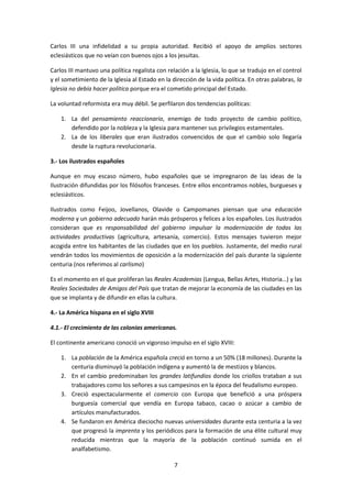 Carlos III una infidelidad a su propia autoridad. Recibió el apoyo de amplios sectores
eclesiásticos que no veían con buenos ojos a los jesuitas.

Carlos III mantuvo una política regalista con relación a la Iglesia, lo que se tradujo en el control
y el sometimiento de la Iglesia al Estado en la dirección de la vida política. En otras palabras, la
Iglesia no debía hacer política porque era el cometido principal del Estado.

La voluntad reformista era muy débil. Se perfilaron dos tendencias políticas:

    1. La del pensamiento reaccionario, enemigo de todo proyecto de cambio político,
       defendido por la nobleza y la Iglesia para mantener sus privilegios estamentales.
    2. La de los liberales que eran ilustrados convencidos de que el cambio solo llegaría
       desde la ruptura revolucionaria.

3.- Los ilustrados españoles

Aunque en muy escaso número, hubo españoles que se impregnaron de las ideas de la
Ilustración difundidas por los filósofos franceses. Entre ellos encontramos nobles, burgueses y
eclesiásticos.

Ilustrados como Feijoo, Jovellanos, Olavide o Campomanes piensan que una educación
moderna y un gobierno adecuado harán más prósperos y felices a los españoles. Los ilustrados
consideran que es responsabilidad del gobierno impulsar la modernización de todas las
actividades productivas (agricultura, artesanía, comercio). Estos mensajes tuvieron mejor
acogida entre los habitantes de las ciudades que en los pueblos. Justamente, del medio rural
vendrán todos los movimientos de oposición a la modernización del país durante la siguiente
centuria (nos referimos al carlismo)

Es el momento en el que proliferan las Reales Academias (Lengua, Bellas Artes, Historia…) y las
Reales Sociedades de Amigos del País que tratan de mejorar la economía de las ciudades en las
que se implanta y de difundir en ellas la cultura.

4.- La América hispana en el siglo XVIII

4.1.- El crecimiento de las colonias americanas.

El continente americano conoció un vigoroso impulso en el siglo XVIII:

    1. La población de la América española creció en torno a un 50% (18 millones). Durante la
       centuria disminuyó la población indígena y aumentó la de mestizos y blancos.
    2. En el cambio predominaban los grandes latifundios donde los criollos trataban a sus
       trabajadores como los señores a sus campesinos en la época del feudalismo europeo.
    3. Creció espectacularmente el comercio con Europa que benefició a una próspera
       burguesía comercial que vendía en Europa tabaco, cacao o azúcar a cambio de
       artículos manufacturados.
    4. Se fundaron en América dieciocho nuevas universidades durante esta centuria a la vez
       que progresó la imprenta y los periódicos para la formación de una élite cultural muy
       reducida mientras que la mayoría de la población continuó sumida en el
       analfabetismo.

                                                 7
 