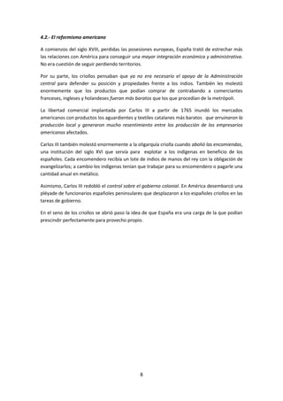 4.2.- El reformismo americano

A comienzos del siglo XVIII, perdidas las posesiones europeas, España trató de estrechar más
las relaciones con América para conseguir una mayor integración económica y administrativa.
No era cuestión de seguir perdiendo territorios.

Por su parte, los criollos pensaban que ya no era necesario el apoyo de la Administración
central para defender su posición y propiedades frente a los indios. También les molestó
enormemente que los productos que podían comprar de contrabando a comerciantes
franceses, ingleses y holandeses fueran más baratos que los que procedían de la metrópoli.

La libertad comercial implantada por Carlos III a partir de 1765 inundó los mercados
americanos con productos los aguardientes y textiles catalanes más baratos que arruinaron la
producción local y generaron mucho resentimiento entre los producción de los empresarios
americanos afectados.

Carlos III también molestó enormemente a la oligarquía criolla cuando abolió las encomiendas,
una institución del siglo XVI que servía para explotar a los indígenas en beneficio de los
españoles. Cada encomendero recibía un lote de indios de manos del rey con la obligación de
evangelizarlos; a cambio los indígenas tenían que trabajar para su encomendero o pagarle una
cantidad anual en metálico.

Asimismo, Carlos III redobló el control sobre el gobierno colonial. En América desembarcó una
pléyade de funcionarios españoles peninsulares que desplazaron a los españoles criollos en las
tareas de gobierno.

En el seno de los criollos se abrió paso la idea de que España era una carga de la que podían
prescindir perfectamente para provecho propio.




                                              8
 