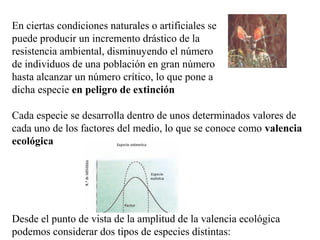 En ciertas condiciones naturales o artificiales se
puede producir un incremento drástico de la
resistencia ambiental, disminuyendo el número
de individuos de una población en gran número
hasta alcanzar un número crítico, lo que pone a
dicha especie en peligro de extinción

Cada especie se desarrolla dentro de unos determinados valores de
cada uno de los factores del medio, lo que se conoce como valencia
ecológica




Desde el punto de vista de la amplitud de la valencia ecológica
podemos considerar dos tipos de especies distintas:
 