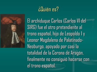 ¿Quién es?
El archiduque Carlos (Carlos VI del
SIRG) fue el otro pretendiente al
trono español, hijo de Leopoldo I y
Leonor Magdalena de Palatinado-
Neoburgo, apoyado por casi la
totalidad de la Corona de Aragón,
finalmente no consiguió hacerse con
el trono español.
 