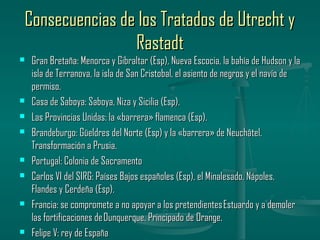 Consecuencias de los Tratados de Utrecht y
                Rastadt
   Gran Bretaña: Menorca y Gibraltar (Esp), Nueva Escocia, la bahía de Hudson y la
    isla de Terranova, la isla de San Cristobal, el asiento de negros y el navío de
    permiso.
   Casa de Saboya: Saboya, Niza y Sicilia (Esp).
   Las Provincias Unidas: la «barrera» flamenca (Esp).
   Brandeburgo: Güeldres del Norte (Esp) y la «barrera» de Neuchâtel.
    Transformación a Prusia.
   Portugal: Colonia de Sacramento
   Carlos VI del SIRG: Países Bajos españoles (Esp), el Minalesado, Nápoles,
    Flandes y Cerdeña (Esp).
   Francia: se compromete a no apoyar a los pretendientes Estuardo y a demoler
    las fortificaciones de Dunquerque. Principado de Orange.
   Felipe V: rey de España
 